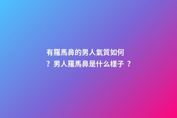 有羅馬鼻的男人氣質如何？男人羅馬鼻是什么樣子？